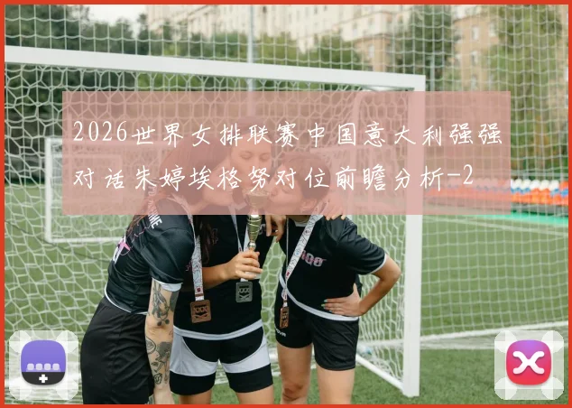2026世界女排联赛中国意大利强强对话朱婷埃格努对位前瞻分析