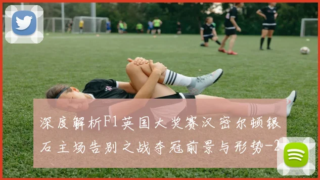 深度解析F1英国大奖赛汉密尔顿银石主场告别之战夺冠前景与形势