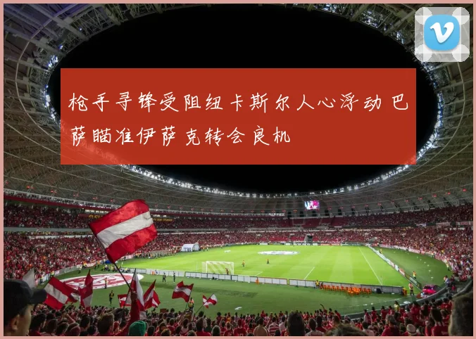 枪手寻锋受阻纽卡斯尔人心浮动 巴萨瞄准伊萨克转会良机