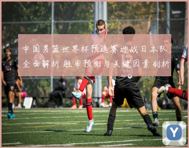 中国男篮世界杯预选赛迎战日本队全面解析 胜率预测与关键因素剖析