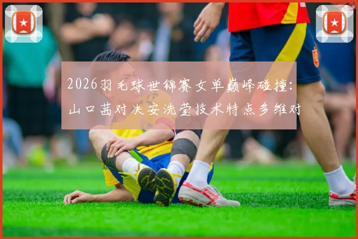 2026羽毛球世锦赛女单巅峰碰撞:山口茜对决安洗莹技术特点多维对比解析