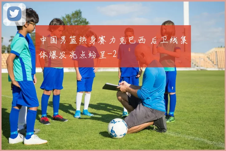 中国男篮热身赛力克巴西 后卫线集体爆发亮点纷呈