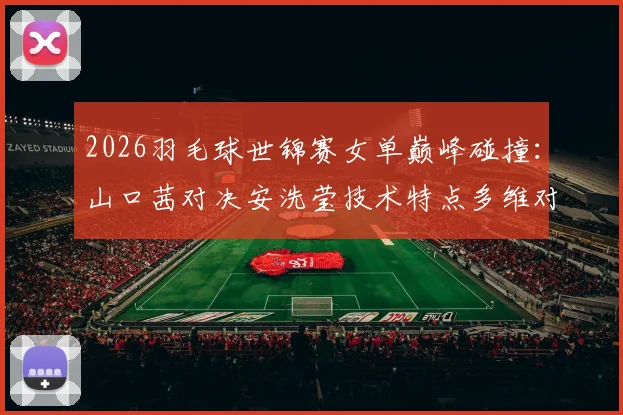2026羽毛球世锦赛女单巅峰碰撞：山口茜对决安洗莹技术特点多维对比解析