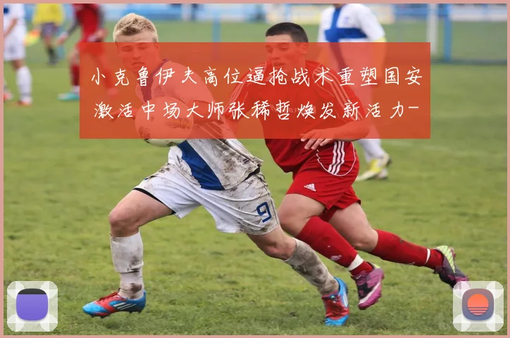 小克鲁伊夫高位逼抢战术重塑国安 激活中场大师张稀哲焕发新活力