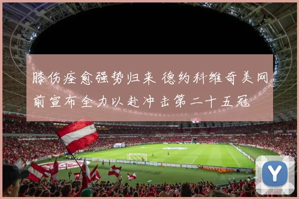 膝伤痊愈强势归来 德约科维奇美网前宣布全力以赴冲击第二十五冠