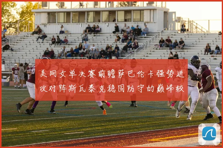 美网女单决赛前瞻萨巴伦卡强势进攻对阵斯瓦泰克稳固防守的巅峰较量