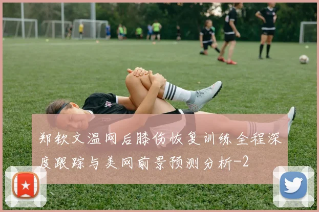 郑钦文温网后膝伤恢复训练全程深度跟踪与美网前景预测分析