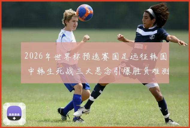 2026年世界杯预选赛国足远征韩国 中韩生死战三大悬念引爆胜负难测谁主沉浮