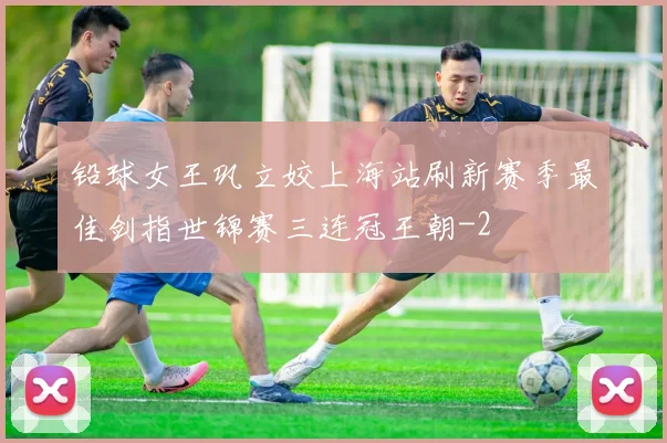 铅球女王巩立姣上海站刷新赛季最佳剑指世锦赛三连冠王朝