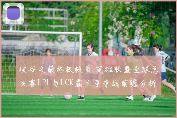 峡谷之巅终极较量 英雄联盟全球总决赛LPL与LCK霸主争夺战前瞻分析