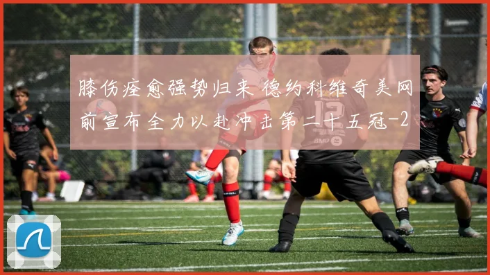 膝伤痊愈强势归来 德约科维奇美网前宣布全力以赴冲击第二十五冠