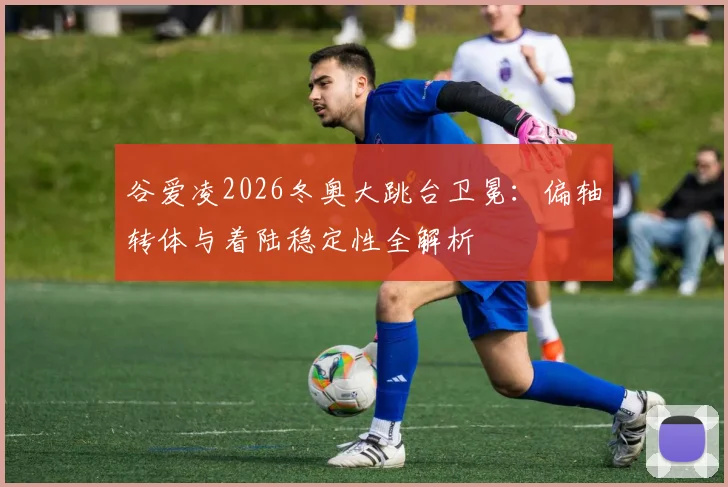 谷爱凌2026冬奥大跳台卫冕：偏轴转体与着陆稳定性全解析