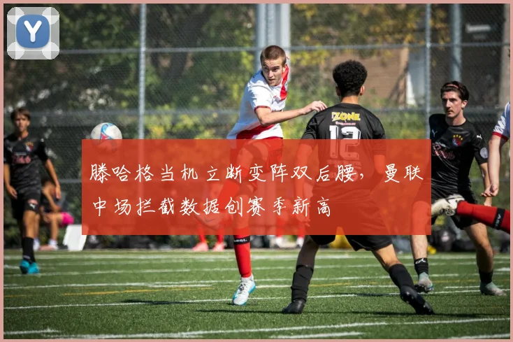 滕哈格当机立断变阵双后腰，曼联中场拦截数据创赛季新高