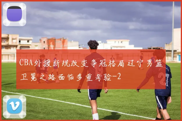 CBA外援新规改变争冠格局辽宁男篮卫冕之路面临多重考验