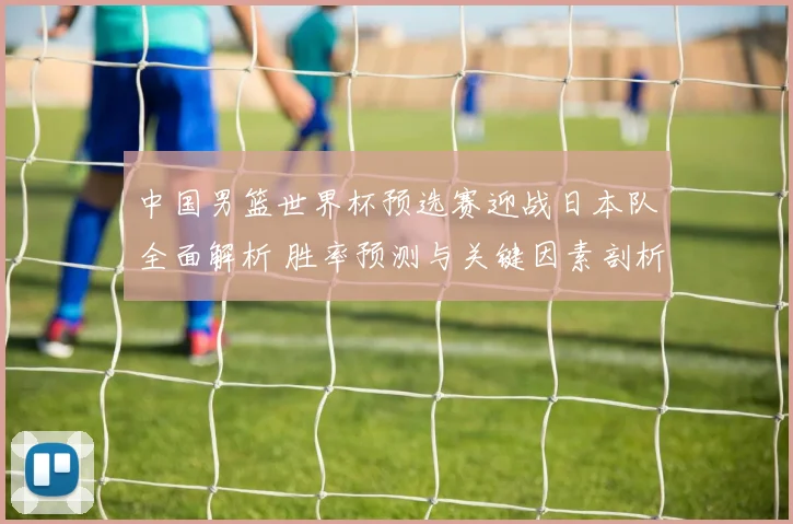 中国男篮世界杯预选赛迎战日本队全面解析 胜率预测与关键因素剖析