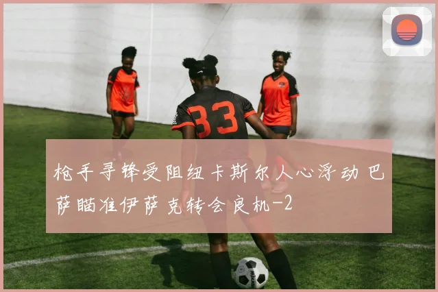 枪手寻锋受阻纽卡斯尔人心浮动 巴萨瞄准伊萨克转会良机