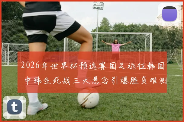 2026年世界杯预选赛国足远征韩国 中韩生死战三大悬念引爆胜负难测谁主沉浮
