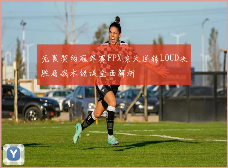 无畏契约冠军赛FPX惊天逆转LOUD决胜局战术错误全面解析