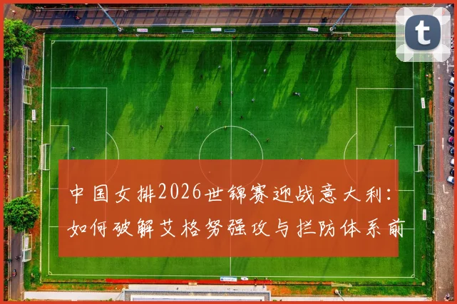 中国女排2026世锦赛迎战意大利:如何破解艾格努强攻与拦防体系前瞻