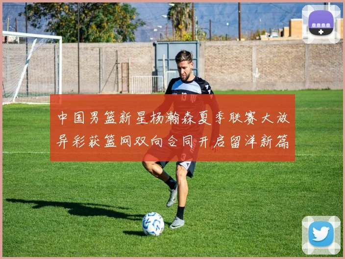 中国男篮新星杨瀚森夏季联赛大放异彩获篮网双向合同开启留洋新篇