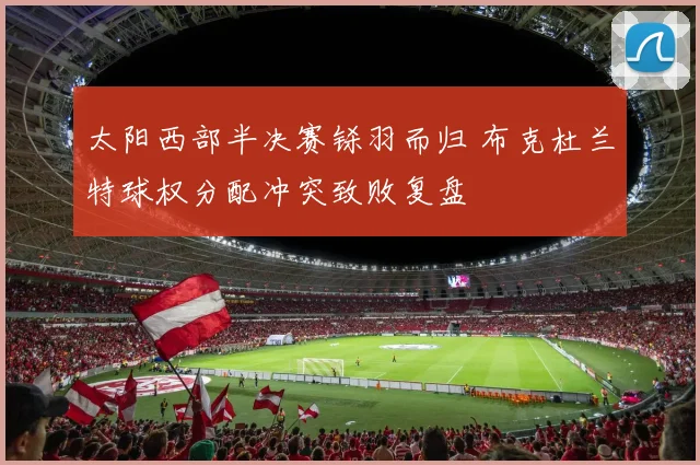 太阳西部半决赛铩羽而归 布克杜兰特球权分配冲突致败复盘