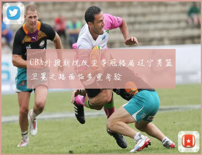 CBA外援新规改变争冠格局辽宁男篮卫冕之路面临多重考验