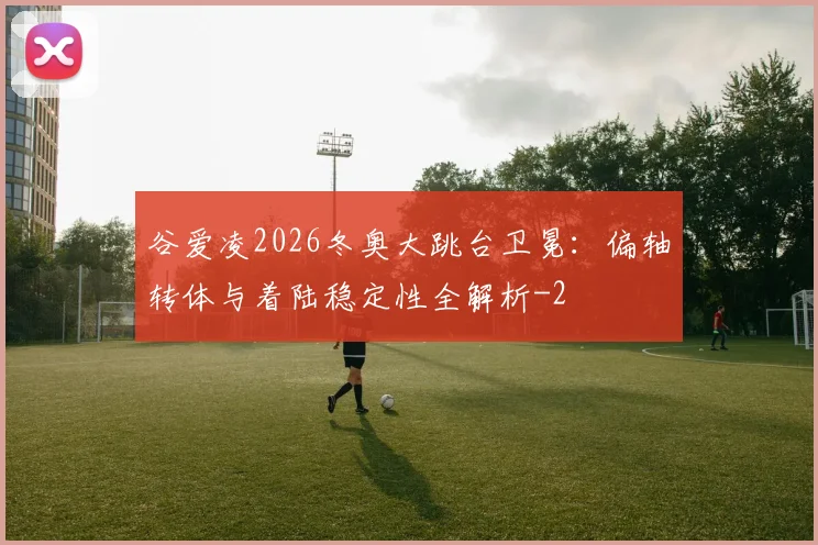 谷爱凌2026冬奥大跳台卫冕：偏轴转体与着陆稳定性全解析
