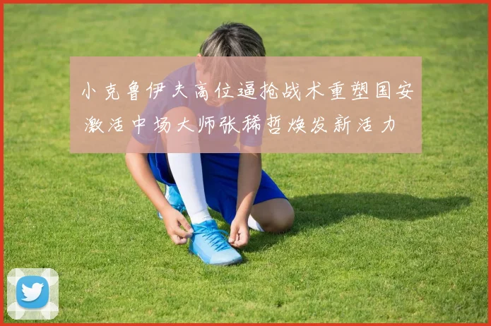 小克鲁伊夫高位逼抢战术重塑国安 激活中场大师张稀哲焕发新活力