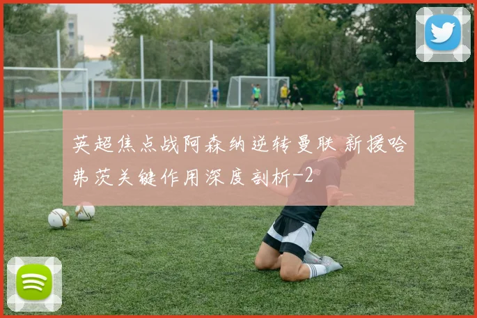 英超焦点战阿森纳逆转曼联 新援哈弗茨关键作用深度剖析