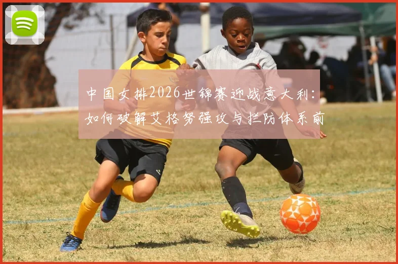 中国女排2026世锦赛迎战意大利：如何破解艾格努强攻与拦防体系前瞻