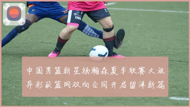 中国男篮新星杨瀚森夏季联赛大放异彩获篮网双向合同开启留洋新篇